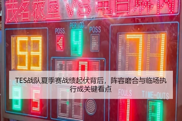 TES战队夏季赛战绩起伏背后，阵容磨合与临场执行成关键看点